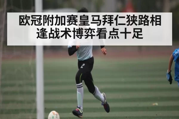 欧冠附加赛皇马拜仁狭路相逢战术博弈看点十足