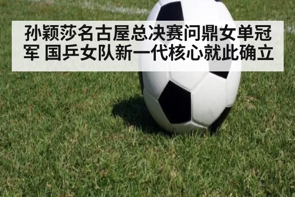 孙颖莎名古屋总决赛问鼎女单冠军 国乒女队新一代核心就此确立