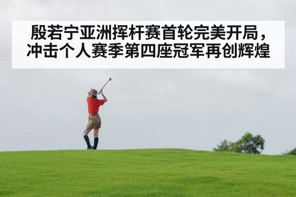 殷若宁亚洲挥杆赛首轮完美开局，冲击个人赛季第四座冠军再创辉煌